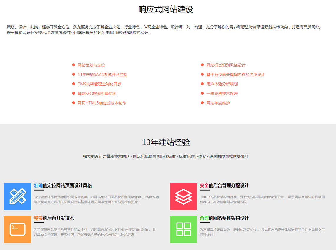 响应式网站建设 策划、设计、前端、程序开发全方位一条龙服务充分了解企业文化、行业特点，体现企业特色。设计师一对一沟通，充分了解你的需求和想法时刻掌握最新技术动向，打造高品质网站。采用最新网站开发技术,全方位考虑各种因素用最短的时间定制出最好的响应式网站。 网站策划与定位 13年来的SAAS系统开发经验 CMS内容管理定制化开发 基础SEO搜索引擎优化 网页HTML5响应式技术制作 网站视觉识别风格设计 基于分页面关键词内容的内页设计 用户体验分析规划 一年免费技术保障 网站年度维护