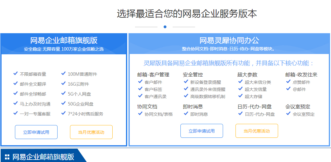 网易企业邮箱旗舰版安全稳定 无限容量 100万家企业信赖之选 不限邮箱容量	100M普通附件 邮件全文翻译	16G云附件 邮件全球畅邮	5G个人网盘 马上办及时沟通	50G企业网盘 一对一专属客服	7*24小时售后服务 立即申请试用 当月优惠活动 网易灵犀协同办公整合协同文档-即时消息-日历-待办-网盘等模块。 灵犀版具备网易企业邮箱旗舰版所有功能，并具备以下核心功能： 邮箱-客户管理	安全管控	超大参数	邮箱-收发往来 客户邮件	新设备登录提醒	超大来信分类	点赞邮件 客户标签	通讯录外来信提醒	超大发信量	@邮件 客户通讯录	高级数据转移机制	超大存储	 协同文档	即时消息	日历-代办-网盘	会议室预定 协同文档/表格	即时消息	日历-代办-网盘	会议室预定